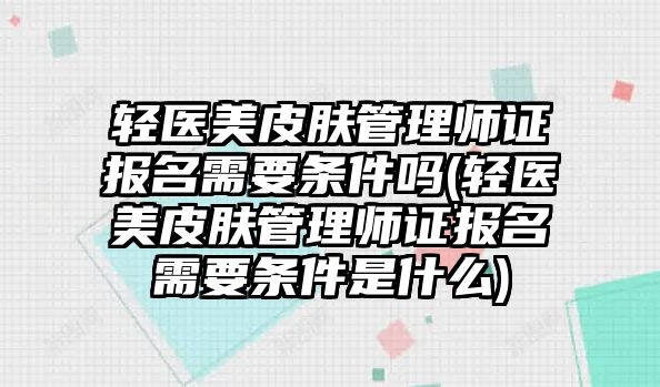 輕醫(yī)美皮膚管理師證報名需要條件嗎(輕醫(yī)美皮膚管理師證報名需要條件是什么)