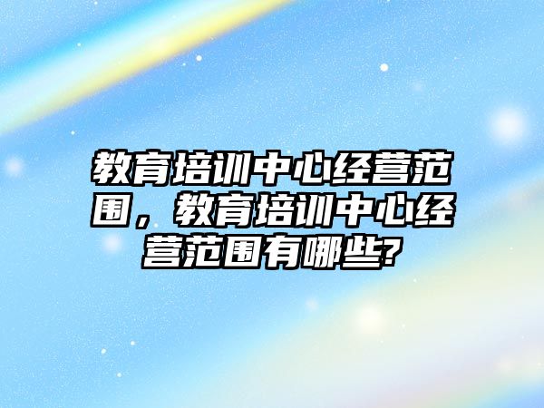 教育培訓中心經(jīng)營范圍，教育培訓中心經(jīng)營范圍有哪些?