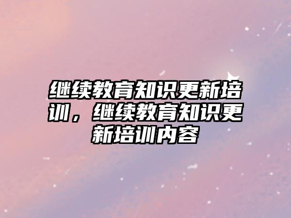 繼續(xù)教育知識(shí)更新培訓(xùn)，繼續(xù)教育知識(shí)更新培訓(xùn)內(nèi)容