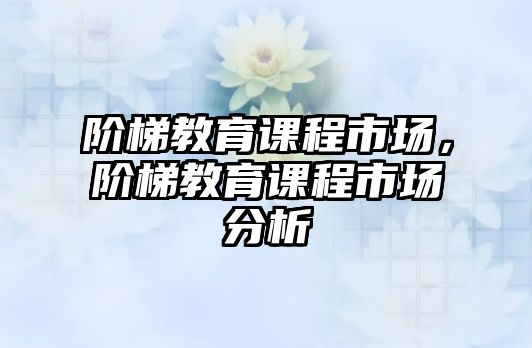 階梯教育課程市場(chǎng)，階梯教育課程市場(chǎng)分析