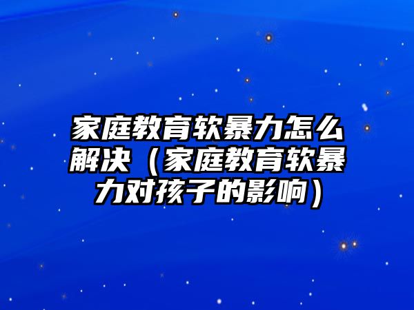 家庭教育軟暴力怎么解決（家庭教育軟暴力對孩子的影響）