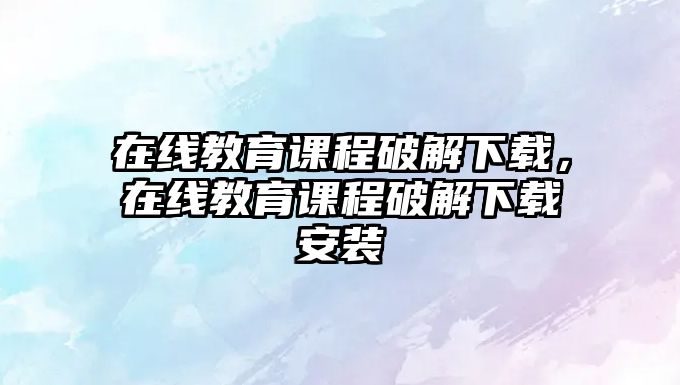 在線教育課程破解下載，在線教育課程破解下載安裝