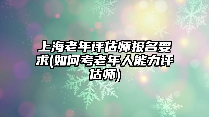 上海老年評估師報名要求(如何考老年人能力評估師)