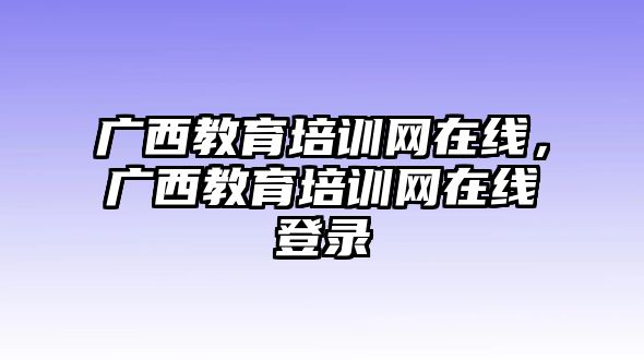 廣西教育培訓(xùn)網(wǎng)在線，廣西教育培訓(xùn)網(wǎng)在線登錄