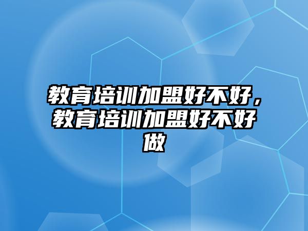 教育培訓(xùn)加盟好不好，教育培訓(xùn)加盟好不好做