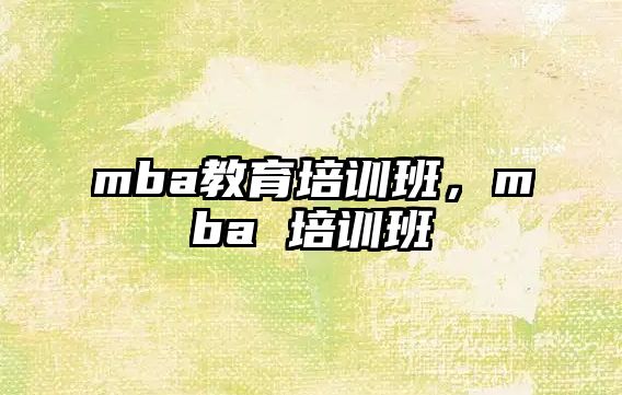 mba教育培訓(xùn)班，mba 培訓(xùn)班