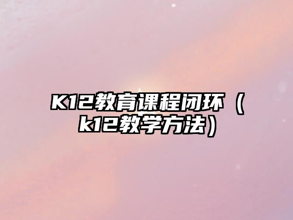 K12教育課程閉環(huán)（k12教學(xué)方法）