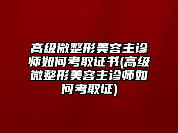 高級微整形美容主診師如何考取證書(高級微整形美容主診師如何考取證)