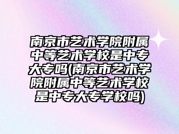 南京市藝術學院附屬中等藝術學校是中專大專嗎(南京市藝術學院附屬中等藝術學校是中專大專學校嗎)