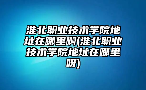 淮北職業(yè)技術學院地址在哪里啊(淮北職業(yè)技術學院地址在哪里呀)