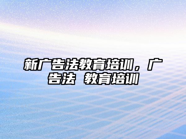 新廣告法教育培訓(xùn)，廣告法 教育培訓(xùn)