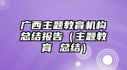 廣西主題教育機(jī)構(gòu)總結(jié)報(bào)告（主題教育 總結(jié)）