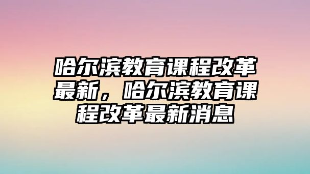 哈爾濱教育課程改革最新，哈爾濱教育課程改革最新消息