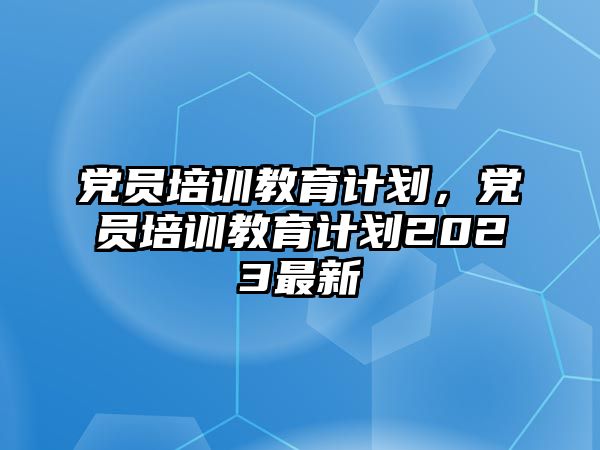 黨員培訓(xùn)教育計劃，黨員培訓(xùn)教育計劃2023最新