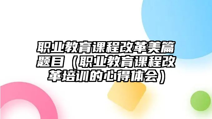 職業(yè)教育課程改革美篇題目（職業(yè)教育課程改革培訓(xùn)的心得體會）