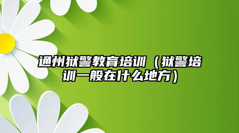 通州獄警教育培訓（獄警培訓一般在什么地方）