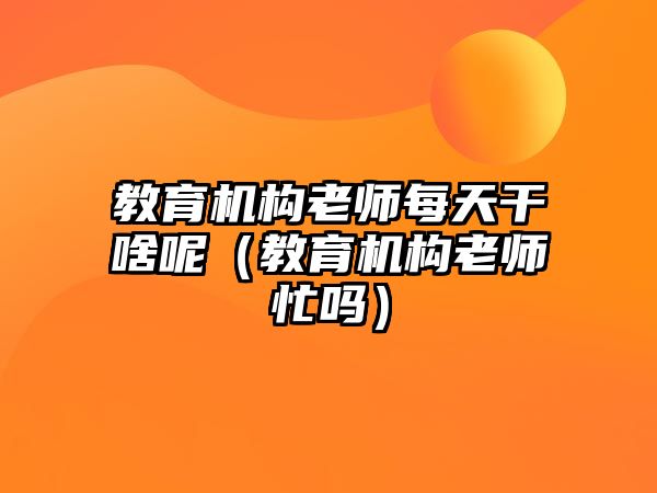 教育機(jī)構(gòu)老師每天干啥呢（教育機(jī)構(gòu)老師忙嗎）