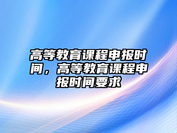 高等教育課程申報(bào)時(shí)間，高等教育課程申報(bào)時(shí)間要求