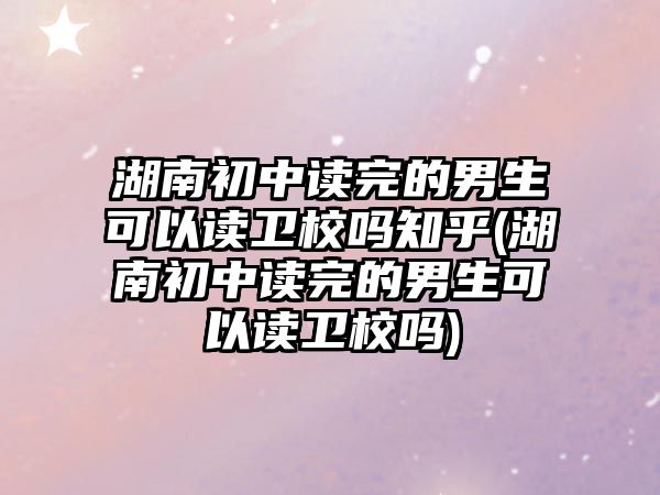 湖南初中讀完的男生可以讀衛(wèi)校嗎知乎(湖南初中讀完的男生可以讀衛(wèi)校嗎)