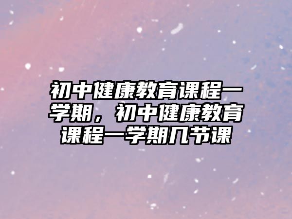 初中健康教育課程一學(xué)期，初中健康教育課程一學(xué)期幾節(jié)課