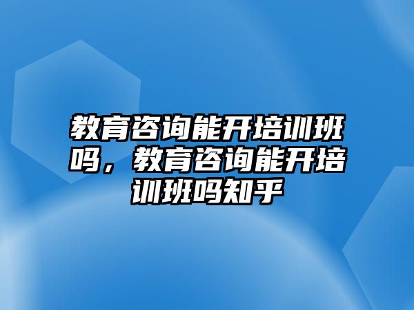 教育咨詢能開培訓(xùn)班嗎，教育咨詢能開培訓(xùn)班嗎知乎