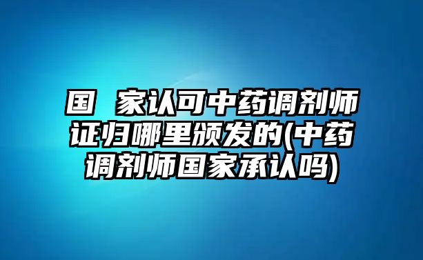 國 家認(rèn)可中藥調(diào)劑師證歸哪里頒發(fā)的(中藥調(diào)劑師國家承認(rèn)嗎)