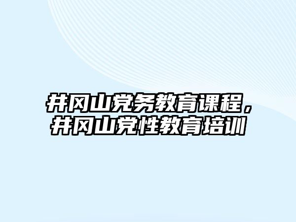 井岡山黨務(wù)教育課程，井岡山黨性教育培訓(xùn)