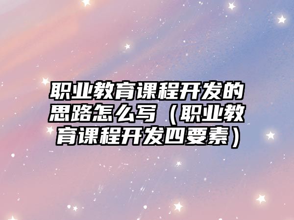 職業(yè)教育課程開發(fā)的思路怎么寫（職業(yè)教育課程開發(fā)四要素）