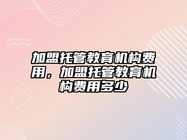 加盟托管教育機構(gòu)費用，加盟托管教育機構(gòu)費用多少