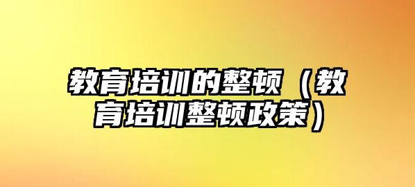 教育培訓(xùn)的整頓（教育培訓(xùn)整頓政策）