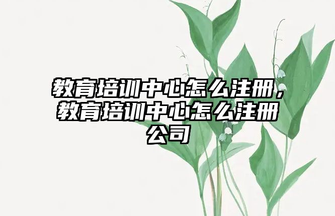 教育培訓(xùn)中心怎么注冊，教育培訓(xùn)中心怎么注冊公司