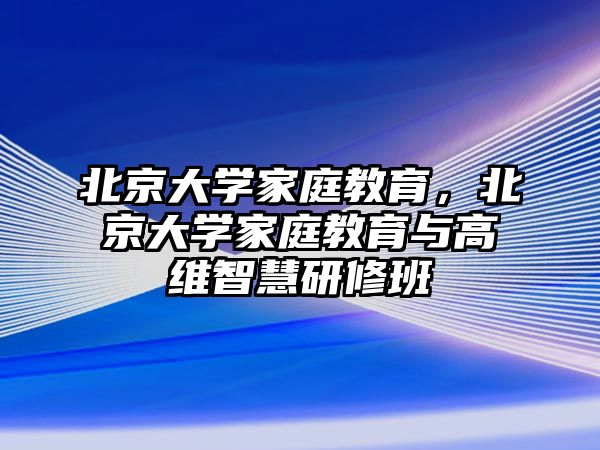 北京大學(xué)家庭教育，北京大學(xué)家庭教育與高維智慧研修班