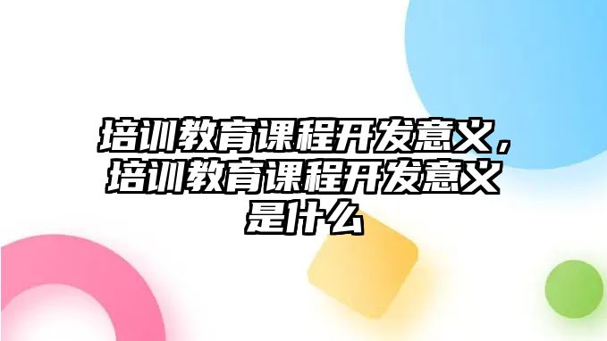 培訓(xùn)教育課程開發(fā)意義，培訓(xùn)教育課程開發(fā)意義是什么