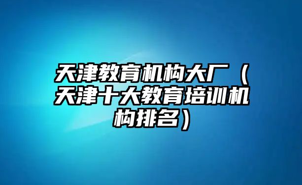 天津教育機(jī)構(gòu)大廠（天津十大教育培訓(xùn)機(jī)構(gòu)排名）