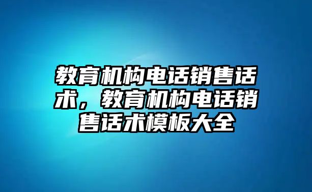 教育機(jī)構(gòu)電話銷售話術(shù)，教育機(jī)構(gòu)電話銷售話術(shù)模板大全