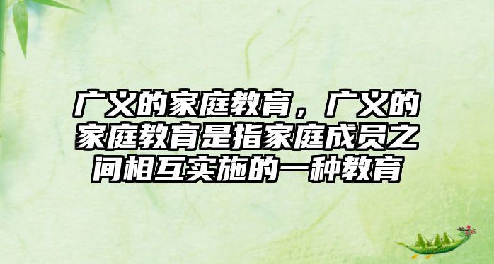 廣義的家庭教育，廣義的家庭教育是指家庭成員之間相互實施的一種教育