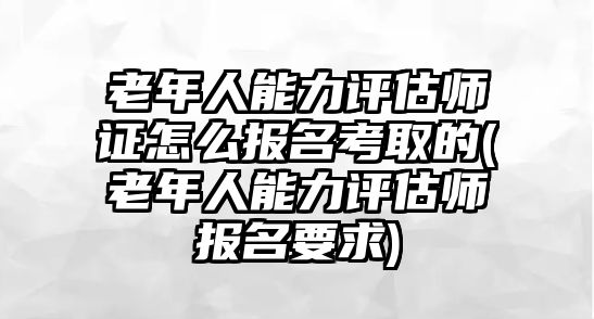 老年人能力評(píng)估師證怎么報(bào)名考取的(老年人能力評(píng)估師報(bào)名要求)