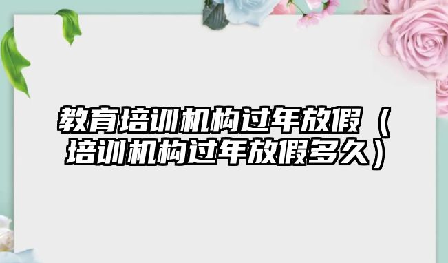 教育培訓(xùn)機(jī)構(gòu)過(guò)年放假（培訓(xùn)機(jī)構(gòu)過(guò)年放假多久）