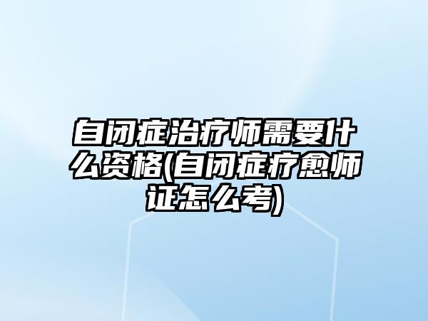 自閉癥治療師需要什么資格(自閉癥療愈師證怎么考)