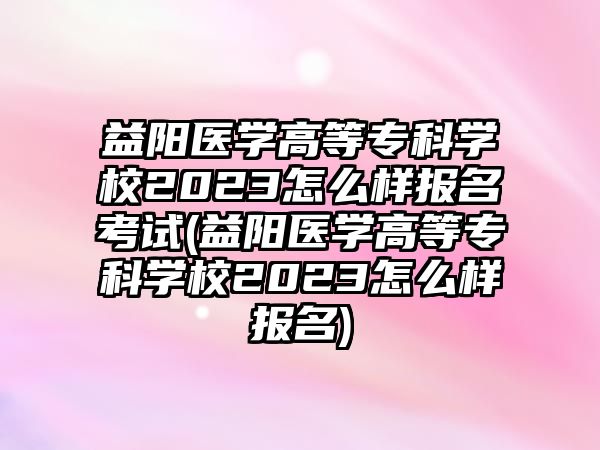 益陽醫(yī)學(xué)高等專科學(xué)校2023怎么樣報(bào)名考試(益陽醫(yī)學(xué)高等?？茖W(xué)校2023怎么樣報(bào)名)