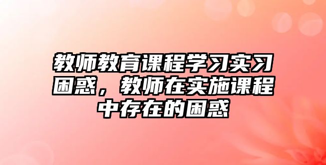 教師教育課程學(xué)習(xí)實(shí)習(xí)困惑，教師在實(shí)施課程中存在的困惑