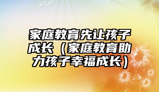 家庭教育先讓孩子成長（家庭教育助力孩子幸福成長）