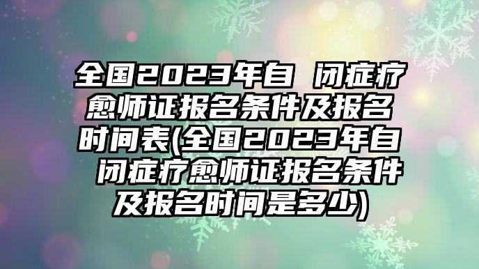 全國(guó)2023年自 閉癥療愈師證報(bào)名條件及報(bào)名時(shí)間表(全國(guó)2023年自 閉癥療愈師證報(bào)名條件及報(bào)名時(shí)間是多少)