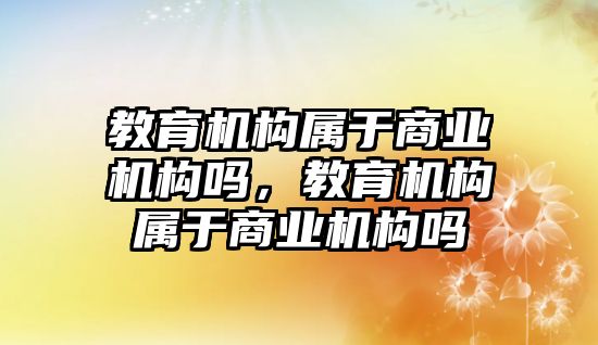 教育機構(gòu)屬于商業(yè)機構(gòu)嗎，教育機構(gòu)屬于商業(yè)機構(gòu)嗎