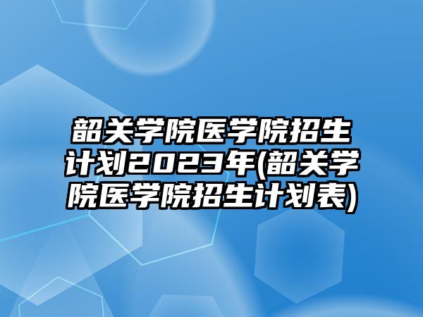 韶關(guān)學(xué)院醫(yī)學(xué)院招生計(jì)劃2023年(韶關(guān)學(xué)院醫(yī)學(xué)院招生計(jì)劃表)