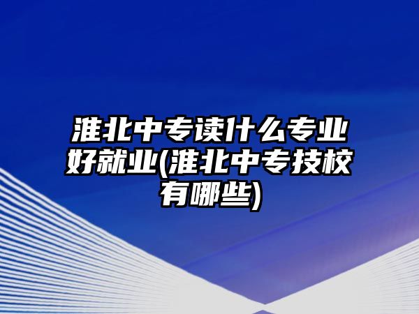 淮北中專讀什么專業(yè)好就業(yè)(淮北中專技校有哪些)