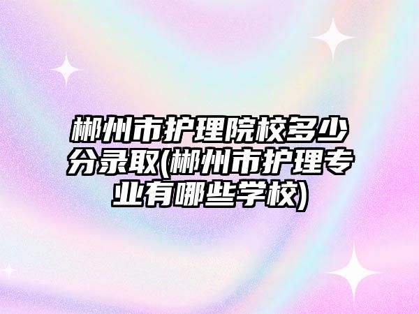 郴州市護理院校多少分錄取(郴州市護理專業(yè)有哪些學(xué)校)