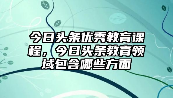 今日頭條優(yōu)秀教育課程，今日頭條教育領(lǐng)域包含哪些方面