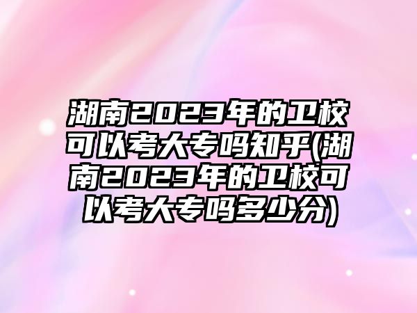 湖南2023年的衛(wèi)校可以考大專嗎知乎(湖南2023年的衛(wèi)校可以考大專嗎多少分)