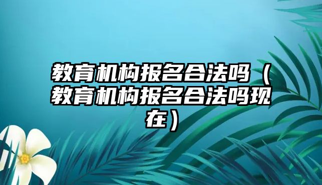 教育機構(gòu)報名合法嗎（教育機構(gòu)報名合法嗎現(xiàn)在）